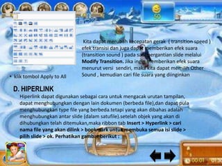 Kita dapat merubah kecepatan gerak ( transition speed )
                             efek transisi dan juga dapat memberikan efek suara
                             (transition sound ) pada saat pergantian slide melalui
                             Modify Transition. Jika ingin memberikan efek suara
                             menurut versi sendiri, maka kita dapat memilih Other
• klik tombol Apply to All   Sound , kemudian cari file suara yang diinginkan

 D. HIPERLINK
    Hiperlink dapat digunakan sebagai cara untuk mengacak urutan tampilan,
    dapat menghubungkan dengan lain dokumen (berbeda file),dan dapat pula
    menghubungkan type file yang berbeda.tetapi yang akan dibahas adalah
    menghubungkan antar slide (dalam satufile).setelah objek yang akan di
    dihubungkan telah ditemukan,maka ribbon tab Insert > Hyperlink > cari
    nama file yang akan dilink > bookmark untuk membuka semua isi slide >
    pilih slide > ok. Perhatikan gambar berikut :
 