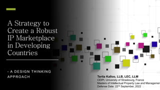 A Strategy to
Create a Robust
IP Marketplace
in Developing
Countries
- A D ESIGN TH IN KIN G
APPR OAC H Terita Kalloo, LLB, LEC, LLM
CEIPI, University of Strasbourg, France
Masters of Intellectual Property Law and Managemen
Defense Date: 22nd September, 2022
 