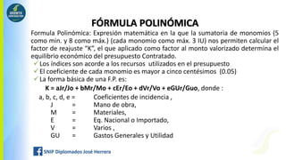 Formula Polinómica: Expresión matemática en la que la sumatoria de monomios (5
como min. y 8 como máx.) (cada monomio como máx. 3 IU) nos permiten calcular el
factor de reajuste “K”, el que aplicado como factor al monto valorizado determina el
equilibrio económico del presupuesto Contratado.
Los índices son acorde a los recursos utilizados en el presupuesto
El coeficiente de cada monomio es mayor a cinco centésimos (0.05)
La forma básica de una F.P. es:
K = aJr/Jo + bMr/Mo + cEr/Eo + dVr/Vo + eGUr/Guo, donde :
a, b, c, d, e = Coeficientes de incidencia ,
J = Mano de obra,
M = Materiales,
E = Eq. Nacional o Importado,
V = Varios ,
GU = Gastos Generales y Utilidad
FÓRMULA POLINÓMICA
 
