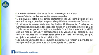 Las Bases deben establecer las fórmulas de reajuste a aplicar
Los coeficientes de los monomios suman la unidad
El objetivo es dotar a las partes contratantes de una obra pública de los
mecanismos que permitan asegurar el equilibrio económico del Contrato
En el caso de obras, dado que los Índices Unificados de Precios de la
Construcción son publicados todos los meses en El Peruano entre el 15 y el
20 de cada mes por el Instituto Nacional de Estadística e Informática - INEI
con un mes de atraso, y corresponden a la variación de precios de los
diversos recursos de la construcción (mano de obra, materiales, equipo,
etc.) del mes anterior al de su publicación.
Los índices Unificados no se pueden prorratear en función a periodos de
tiempo, los Índices Unificados son válidos para todo el mes.
 