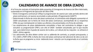 CALENDARIO DE AVANCE DE OBRA (CAOV)
A la firma de contrato el Contratista debe presente el Cronograma de Avance de Obra Valorizado,
sustentado en el Programa de Ejecución de Obra CPM.
Dicho Cronograma contractual refleja la programación de avance por cada período dentro del
plazo contractual, y el avance acumulado a cada período. (Programación GANTT)
Determinado la fecha de inicio del plazo contractual, el contratista está obligado a presentar el
CAOV actualizado con la fecha de inicio del plazo contractual, acompañado de su respectivo
CPM, los que reemplazarán en todos sus efectos a los presentados a la firma de contrato.
Las ampliaciones de plazo debidamente concedidas a favor del contratista lo obligan a que
actualice su programación CPM y con ello el CAOV también actualizado; por lo que resulta
que para determinar el grado de avance de la obra, y el cálculo de los reajustes se utilizará el
CAOV último vigente .
Los adicionales de obra deben contar con su addenda de contrato, su propio presupuesto, y
F.P., CAOV y PERT-CPM, la fecha de inicio del plazo contractual del adicional de obra se da con
la fecha que se programe su inicio debiendo tener relación con lo programado en el contrato
principal.
 