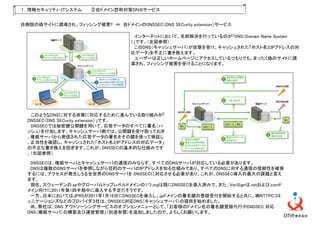 １．情報セキュリティ・ＩＴシステム     ②自ドメイン詐称対策ＤＮＳサービス


自病院の偽サイトに誘導され、フィッシング被害!! ⇒ 自ドメインのDNSSEC（DNS SECurity extension）サービス

                                     インターネットにおいて、名前解決を行っているのが「DNS（Domain Name System
                                   ）」です。（左図参照）
                                     このDNS（キャッシュサーバ）が攻撃を受け、キャッシュされた「ホスト名とIPアドレスの対
                                   応データ」を不正に書き換えます。
                                     ユーザーは正しいホームページにアクセスしているつもりでも、まったく偽のサイトに誘
                                   導され、フィッシング被害を受けることになります。




   このようなDNSに対する攻撃に対応するために進んでいる取り組みが「
  DNSSEC（DNS SECurity extension）」です。
   DNSSECでは秘密鍵公開鍵を用いて、応答データのすべてに署名（ハ
  ッシュ）を付加します。キャッシュサーバ側では、公開鍵を受け取っておき
  、権威サーバから発信された応答データの署名をその鍵を使って検証し
  、正当性を確認し、キャッシュされた「ホスト名とIPアドレスの対応データ」
  の不正な書き換えを防ぎます。これが、DNSSECの基本的な仕組みです
  。（右図参照）

   DNSSECは、権威サーバとキャッシュサーバの通信のみならず、すべてのDNSサーバが対応している必要があります。
   DNSは複数のDNSサーバを参照しながら目的のサーバのIPアドレスを知る仕組みであり、すべてのDNSに対する通信の信頼性を確保
  するには、アクセスが発生しうる全世界のDNSサーバを DNSSECに対応させる必要があり、これが、DNSSEC導入の最大の課題と言え
  ます。
   現在、スウェーデンの.seやグローバルトップレベルドメインの1つ.orgは既にDNSSECを導入済みで、また、VeriSignは.netおよび.comド
  メイン向けに2011年第1四半期中に導入する予定だそうです。
   一方、日本においてはJPRSが2011年1月16日にDNSSECを導入し、.jpドメインの署名鍵の登録受付を開始すると共に、㈱NTTPCコミ
  ュニケーションズなどのプロバイダ３社は、DNSSEC対応DNS（キャッシュサーバ）の提供を始めました。
   尚、弊社は、DNS アウトソーシングサービスのオプションメニューとして、「お客様のドメイン名の署名鍵登録代行やDNSSEC 対応
  DNS（権威サーバ）の構築及び運営管理」（別途有償）を追加しましたので、よろしくお願いします。
 