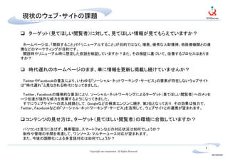 現状のウェブ・サイトの課題

  ターゲット（見てほしい閲覧者）に対して、見てほしい情報が見てもらえていますか？

 ホームページは、「開設すること」や「リニューアルすること」が目的ではなく、増患、優秀な人財獲得、他医療機関との連
携などのマーケティングが目的です。
 開設時やリニューアル時に想定した仮説を検証していますか？また、その検証に基づいて、改善するプロセスはありま
すか？


  時代遅れのホームページのまま、単に情報を更新し掲載し続けていませんか？

 TwitterやFacebookの普及により、いわゆる「ソーシャル・ネットワーキング・サービス」の要素が存在しないウェブサイト
は“時代遅れ”と見なされる時代になってきました。

 Twitter、Facebookの爆発的な普及により，ソーシャル・ネットワーキングによるターゲット（見てほしい閲覧者）へのメッセ
ージ伝達が強烈な威力を発揮するようになってきました。
 すでにウェブサイトへの流入経路として，Googleなどの検索エンジンに続き，第2位となっており，その効果は強力で、
Twitter、Facebookなどの「ソーシャル・ネットワーキング・サービス」を活用して、ウェブサイトとの連携が望まれます。


 コンテンツの見せ方は、ターゲット（見てほしい閲覧者）の環境に合致していますか？
パソコンは言うに及ばず、携帯電話、スマートフォンなどの対応状況は如何でしょうか？
制作や管理の手間を考慮して、ワンソース・マルチーユース対応が望まれます。
また、今後の国際化による多言語対応は如何でしょうか？

                                                                         1
                       Copyright one corporation. All Rights Reserved.
                                                                             2012/04/20
 