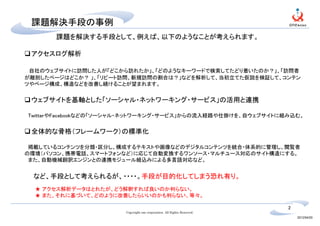 課題解決手段の事例
      課題を解決する手段として、例えば、以下のようなことが考えられます。

 アクセスログ解析

 自社のウェブサイトに訪問した人が「どこから訪れたか」、「どのようなキーワードで検索してたどり着いたのか？」、「訪問者
が離脱したページはどこか？ 」、「リピート訪問、新規訪問の割合は？」などを解析して、当初立てた仮説を検証して、コンテン
ツやページ構成、構造などを改善し続けることが望まれます。


 ウェブサイトを基軸とした「ソーシャル・ネットワーキング・サービス」の活用と連携

TwitterやFacebookなどの「ソーシャル・ネットワーキング・サービス」からの流入経路や仕掛けを、自ウェブサイトに組み込む。


 全体的な骨格（フレームワーク）の標準化

 掲載しているコンテンツを分類・区分し、構成するテキストや画像などのデジタルコンテンツを統合・体系的に管理し、閲覧者
の環境（パソコン、携帯電話、スマートフォンなど）に応じて自動変換するワンソース・マルチユース対応のサイト構造にする。
 また、自動機械翻訳エンジンとの連携モジュール組込みによる多言語対応など。


 など、手段として考えられるが、・・・・。手段が目的化してしまう恐れ有り。
  ★ アクセス解析データはとれたが、どう解釈すれば良いのか判らない。
  ★ また、それに基づいて、どのように改善したらいいのかも判らない、等々。

                                                                         2
                       Copyright one corporation. All Rights Reserved.
                                                                             2012/04/20
 