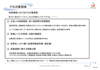 　ＩＴ化対象領域
 地域連携におけるＩＴ化対象範囲
 例えば、前述のページから、ＩＴ化の対象をピックアップすると、・・・・・・・

  お互いの信頼関係、特に医師間の信頼関係
 臨床研究会、連携施設・事業者とのカンファレンス（検証会議）などの案内、申込受付、事後の開催内容の参照

 オープン検査（ＭＲＩ，ＣＴ）枠の予約、診察予約、登録医向け広報誌、患者情報の共有等

  医療レベルの担保、治療の継続性

 診療指針と評価スケールの共有化と診療情報の共有化


  返事をしっかり書く（診療情報提供書、報告書）

  医療連携に関する情報公開
 空床情報（病床機能毎）、待機患者情報などの情報を積極的にＨＰで公開。
 イントラネットなどを利用して連携施設・事業者の特徴や実績、評価などを院内で情報共有。


但し、貴院にとって、どれが最も投資効果が高いのか？　⇒ 貴院及び地域の現状把握が必要である。

                                                                          5
                        Copyright one corporation. All Rights Reserved.
                                                                              2012/04/20
 