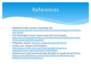References


 CBSNEWS.COM, Toyota’s Humbling Fall,
  http://www.cbsnews.com/stories/2010/02/24/eveningnews/main624
  0051.shtml
 The Washington Times, Toyota sales fall; Ford sharply,
  http://www.washingtontimes.com/news/2010/mar/03/toyotas-sales-
  fall-as-more-fatalities-reported/
 Wikipedia, Toyota, http://en.wikipedia.org/wiki/Toyota
 msnbc.com, Toyota recall timeline,
  http://www.msnbc.msn.com/id/35240466/ns/business-
  autos/t/toyota-recall-timeline/#.TxvVN4FGSuI
 DailyFinance, Ford and Honda May Benefits as Toyota Recall Grows,
  http://www.dailyfinance.com/2010/01/28/ford-and-honda-may-
  benefit-as-toyota-recall-grows/
 