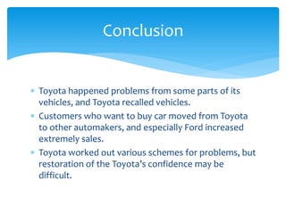 Conclusion


 Toyota happened problems from some parts of its
  vehicles, and Toyota recalled vehicles.
 Customers who want to buy car moved from Toyota
  to other automakers, and especially Ford increased
  extremely sales.
 Toyota worked out various schemes for problems, but
  restoration of the Toyota’s confidence may be
  difficult.
 