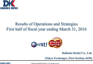 Copyright ©DAIKOKU DENKI Co., Ltd. All rights reserved.
Results of Operations and Strategies
First half of fiscal year ending March 31, 2016
Daikoku Denki Co., Ltd.
(Tokyo Exchanges, First Section, 6430)
 
