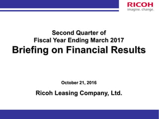 Second Quarter of
Fiscal Year Ending March 2017
Briefing on Financial Results
0
October 21, 2016
Ricoh Leasing Company, Ltd.
 