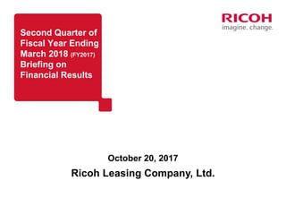 Second Quarter of
Fiscal Year Ending
March 2018 (FY2017)
Briefing on
Financial Results
October 20, 2017
Ricoh Leasing Company, Ltd.
 