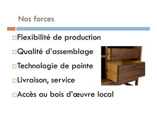 Nos forces

   Flexibilité de production
   Qualité d’assemblage
   Technologie de pointe
   Livraison, service
   Accès au bois d’œuvre local
 