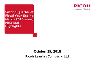 Second Quarter of
Fiscal Year Ending
March 2019(FY2018)
Financial
Highlights
October 25, 2018
Ricoh Leasing Company, Ltd.
 