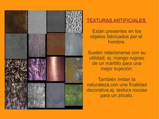 La textura , al igual que el color, la forma, el tamaño, es una cualidad o  característica de los objetos. En concreto hace  referencia al acabado de las superficies de los mismos: áspero, liso, rugoso, brillante... 