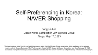 Self-Preferencing in Korea:
NAVER Shopping
Sangyun Lee
Japan-Korea Competition Law Working Group
Tokyo, May 17, 2023
1
* Sincere thanks to Jinha Yoon for her helpful discussions about the NAVER case. These presentation slides are based on the author’s
recent article, 'A Cursory Overview of Self-Preferencing in Korea: NAVER Shopping' (Kluwer Competition Law Blog, February 15, 2023)
available at <competitionlawblog.kluwercompetitionlaw.com/2023/02/15/a-cursory-overview-of-self-preferencing-in-korea-naver-shopping/>.
 