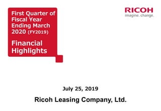 First Quarter of
Fiscal Year
Ending March
2020 (FY2019)
Financial
Highlights
July 25, 2019
Ricoh Leasing Company, Ltd.
 