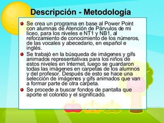 Se crea un programa en base al Power Point con alumnas de Atención de Párvulos de mi liceo, para los niveles e NT1 y NB1, al reforzamiento de conocimiento de los números, de las vocales y abecedario, en español e inglés. Se trabajó en la búsqueda de imágenes y gifs animados representativas para los niños de estos niveles en Internet, luego se guardaron todas las imágenes en carpetas de los alumnos y del profesor. Después de esto se hace una selección de imágenes y gifs animados que van a formar parte de otra carpeta. Se procede a buscar fondos de pantalla que aporte el colorido y el significado. Descripción - Metodología   