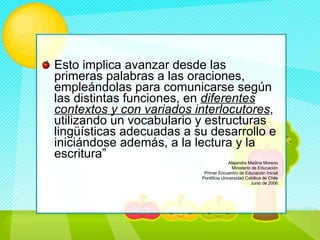 Esto implica avanzar desde las primeras palabras a las oraciones, empleándolas para comunicarse según las distintas funciones, en  diferentes contextos y con variados interlocutores , utilizando un vocabulario y estructuras lingüísticas adecuadas a su desarrollo e iniciándose además, a la lectura y la escritura” Alejandra Medina Moreno Ministerio de Educación Primer Encuentro de Educación Inicial Pontificia Universidad Católica de Chile Junio de 2006 