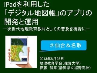 iPadを利用した
「デジタル地図帳」のアプリの
開発と運用
－次世代地理教育教材としての普及を視野に－
2013年8月25日
地理教育学会（佐賀大学）
伊藤 智章（静岡県立裾野高校）
＠仙台＆名取
 