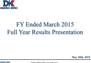 Copyright ©DAIKOKU DENKI Co., Ltd. All rights reserved.
FY Ended March 2015
Full Year Results Presentation
May 28th, 2015
 
