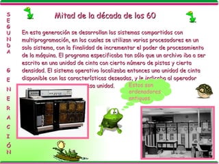 Mitad de la década de los 60 En esta generación se desarrollan los sistemas compartidos con multiprogramación, en los cuales se utilizan varios procesadores en un solo sistema, con la finalidad de incrementar el poder de procesamiento de la máquina. El programa especificaba tan sólo que un archivo iba a ser escrito en una unidad de cinta con cierto número de pistas y cierta densidad. El sistema operativo localizaba entonces una unidad de cinta disponible con las características deseadas, y le indicaba al operador que montara una cinta en esa unidad. SEGUNDA G E N E R A C I ÓN Estos son ordenadores antiguos 