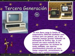 Tercera Generación   En esta época surge la familia de computadores IBM/360 diseñados como sistemas para uso general, por lo que requerían manejar grandes volúmenes de información de distinto tipo, lo cual provocó una nueva evolución de los sistemas operativos: los sistemas de modos  múltiples , que soportan simultáneamente procesos por lotes, tiempo compartido, procesamiento en tiempo real y multiprocesamiento.   