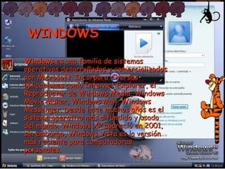 WINDOWS Windows  es una familia de sistemas operativos desarrollados y comercializados por Microsoft. Incorpora diversas aplicaciones como Internet Explorer, el Reproductor de Windows Media, Windows Movie Maker, Windows Mail, Windows Messenger. Desde hace muchos años es el sistema operativo más difundido y usado del mundo. Windows XP apareció en 2001, sin embargo, Windows Vista es la versión más reciente para computadoras personales. 