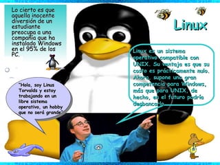 Linux Lo cierto es que aquella inocente diversión de un estudiante preocupa a una compañía que ha instalado Windows en el 95% de los PC. “ Hola, soy Linus Torvalds y estoy trabajando en un libre sistema operativo, un hobby que no será grande” Linux es un sistema operativo compatible con UNIX. Su ventaja es que su costo es prácticamente nulo. Ahora, supone una gran competencia para Windows, más que para UNIX, de hecho, en el futuro podría desbancarlo. 