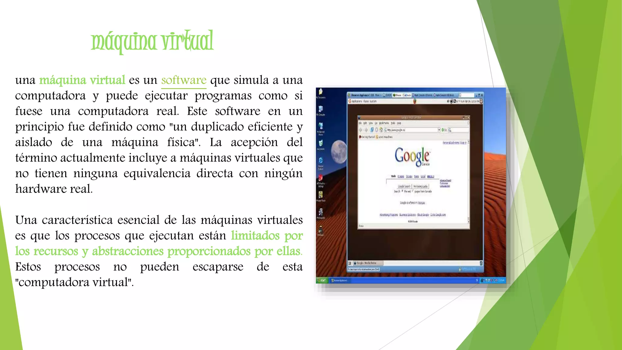 máquina virtual 
una máquina virtual es un software que simula a una 
computadora y puede ejecutar programas como si 
fuese una computadora real. Este software en un 
principio fue definido como "un duplicado eficiente y 
aislado de una máquina física". La acepción del 
término actualmente incluye a máquinas virtuales que 
no tienen ninguna equivalencia directa con ningún 
hardware real. 
Una característica esencial de las máquinas virtuales 
es que los procesos que ejecutan están limitados por 
los recursos y abstracciones proporcionados por ellas. 
Estos procesos no pueden escaparse de esta 
"computadora virtual". 
 