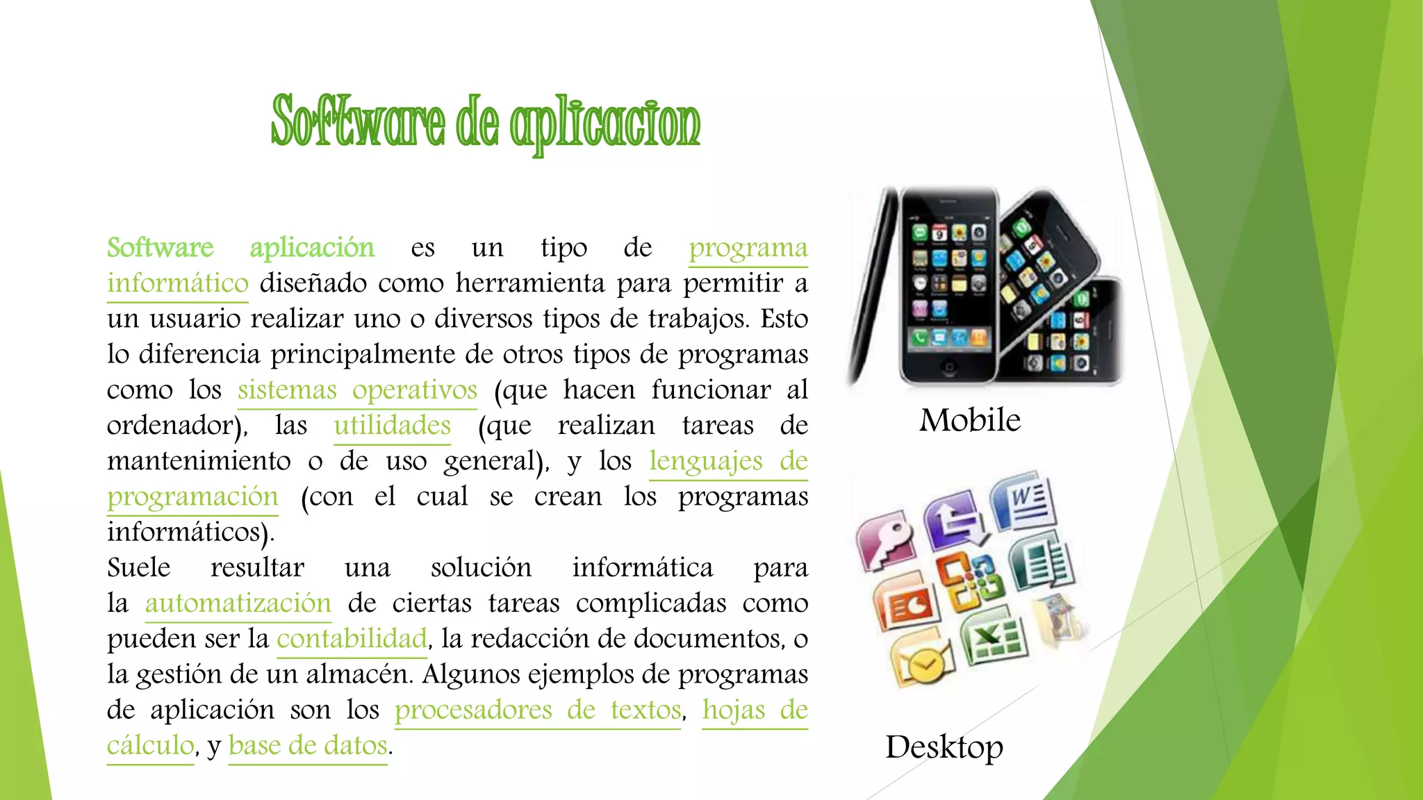 Software aplicación es un tipo de programa 
informático diseñado como herramienta para permitir a 
un usuario realizar uno o diversos tipos de trabajos. Esto 
lo diferencia principalmente de otros tipos de programas 
como los sistemas operativos (que hacen funcionar al 
ordenador), las utilidades (que realizan tareas de 
mantenimiento o de uso general), y los lenguajes de 
programación (con el cual se crean los programas 
informáticos). 
Suele resultar una solución informática para 
la automatización de ciertas tareas complicadas como 
pueden ser la contabilidad, la redacción de documentos, o 
la gestión de un almacén. Algunos ejemplos de programas 
de aplicación son los procesadores de textos, hojas de 
cálculo, y base de datos. 
Mobile 
Desktop 
 