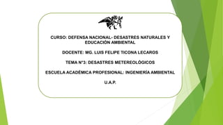 CURSO: DEFENSA NACIONAL- DESASTRES NATURALES Y
EDUCACIÓN AMBIENTAL
DOCENTE: MG. LUIS FELIPE TICONA LECAROS
TEMA N°3: DESASTRES METEREOLÓGICOS
ESCUELA ACADÉMICA PROFESIONAL: INGENIERÍA AMBIENTAL
U.A.P.
 