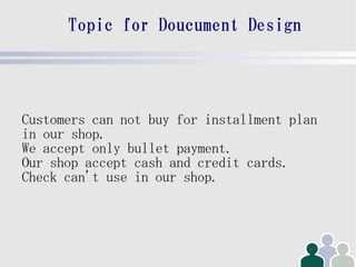 Topic for Doucument Design




Customers can not buy for installment plan
in our shop.
We accept only bullet payment.
Our shop accept cash and credit cards.
Check can't use in our shop.
 