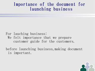 Importance of the document for
           launching business




For lauching business:
 We felt importance that we prepare
    customer guide for the customers.
before launching business,making document
 is important.
 