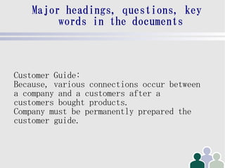 Major headings, questions, key
         words in the documents



Customer Guide:
Because, various connections occur between
a company and a customers after a
customers bought products.
Company must be permanently prepared the
customer guide.
 