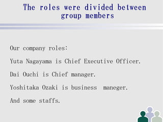 The roles were divided between
             group members


Our company roles:
Yuta Nagayama is Chief Executive Officer.
Dai Ouchi is Chief manager.
Yoshitaka Ozaki is business maneger.
And some staffs.
 