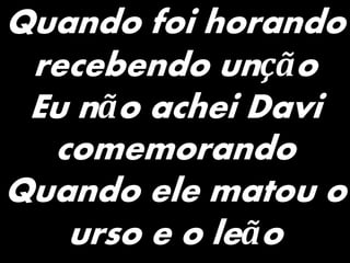 Quando foi horando
recebendo unção
Eu não achei Davi
comemorando
Quando ele matou o
urso e o leão
 