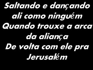 Saltando e dançando
ali como ninguém
Quando trouxe a arca
da aliança
De volta com ele pra
Jerusalém
 