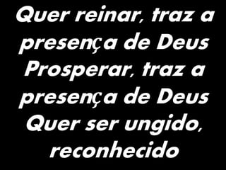 Quer reinar, traz a
presença de Deus
Prosperar, traz a
presença de Deus
Quer ser ungido,
reconhecido
 