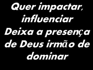 Quer impactar,
influenciar
Deixa a presença
de Deus irmão de
dominar
 