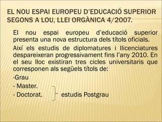 EL NOU ESPAI EUROPEU D’EDUCACIÓ SUPERIOR SEGONS A LOU, LLEI ORGÀNICA 4/2007. El nou espai europeu d’educació superior presenta una nova estructura dels títols oficials. Així els estudis de diplomatures i llicenciatures despareixeran progressivament fins l’any 2010. En el seu lloc existiran tres cicles universitaris que corresponen als següels títols de: -Grau - Master. - Doctorat.  estudis Postgrau 