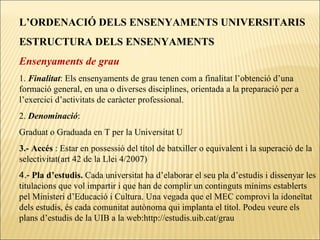 L’ORDENACIÓ DELS ENSENYAMENTS UNIVERSITARIS ESTRUCTURA DELS ENSENYAMENTS Ensenyaments de grau 1.  Finalitat : Els ensenyaments de grau tenen com a finalitat l’obtenció d’una formació general, en una o diverses disciplines, orientada a la preparació per a l’exercici d’activitats de caràcter professional.  2.  Denominació :  Graduat o Graduada en T per la Universitat U 3.- Accés  : Estar en possessió del títol de batxiller o equivalent i la superació de la selectivitat(art 42 de la Llei 4/2007) 4.-  Pla d’estudis.  Cada universitat ha d’elaborar el seu pla d’estudis i dissenyar les titulacions que vol impartir i que han de complir un continguts mínims establerts pel Ministeri d’Educació i Cultura. Una vegada que el MEC comprovi la idoneïtat dels estudis, és cada comunitat autònoma qui implanta el títol. Podeu veure els plans d’estudis de la UIB a la web:http://estudis.uib.cat/grau  