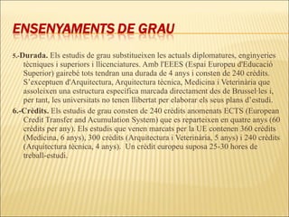 5.- Durada.  Els estudis de grau substitueixen les actuals diplomatures, enginyeries tècniques i superiors i llicenciatures. Amb l'EEES (Espai Europeu d'Educació Superior) gairebé tots tendran una durada de 4 anys i consten de 240 crèdits. S’exceptuen d'Arquitectura, Arquitectura tècnica, Medicina i Veterinària que assoleixen una estructura específica marcada directament des de Brussel·les i, per tant, les universitats no tenen llibertat per elaborar els seus plans d’estudi. 6.-Crèdits.  Els estudis de grau consten de 240 crèdits anomenats ECTS (European Credit Transfer and Acumulation System) que es reparteixen en quatre anys (60 crèdits per any). Els estudis que venen marcats per la UE contenen 360 crèdits (Medicina, 6 anys), 300 crèdits (Arquitectura i Veterinària, 5 anys) i 240 crèdits (Arquitectura tècnica, 4 anys).  Un crèdit europeu suposa 25-30 hores de treball-estudi. 