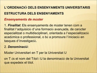 L ’ ORDENACI Ó  DELS ENSENYAMENTS UNIVERSITARIS ESTRUCTURA DELS ENSENYAMENTS Ensenyaments de m à ster 1.  Finalitat : Els ensenyaments de m à ster tenen com a finalitat l ’ adquisici ó  d ’ una formaci ó  avan ç ada, de car à cter especialitzat o multidisciplinari, orientada a l ’ especialitzaci ó  acad è mica o professional, o b é  a promoure l ’ iniciaci ó  en tasques d ’ investigaci ó . 2.  Denominaci ó :  M à ster Universitari en T per la Universitat U on T  é s el nom del T í tol i U la denominaci ó  de la Universitat que expedeix el t í tol. 