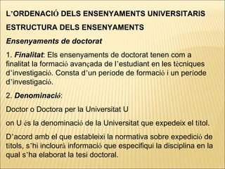 L ’ ORDENACI Ó  DELS ENSENYAMENTS UNIVERSITARIS ESTRUCTURA DELS ENSENYAMENTS Ensenyaments de doctorat 1.  Finalitat : Els ensenyaments de doctorat tenen com a finalitat la formaci ó  avan ç ada de l ’ estudiant en les t è cniques d ’ investigaci ó . Consta d ’ un per í ode de formaci ó  i un per í ode d ’ investigaci ó . 2.  Denominaci ó :  Doctor o Doctora per la Universitat U on U  é s la denominaci ó  de la Universitat que expedeix el t í tol. D ’ acord amb el que estableixi la normativa sobre expedici ó  de t í tols, s ’ hi inclour à  informaci ó  que especifiqui la disciplina en la qual s ’ ha elaborat la tesi doctoral. 