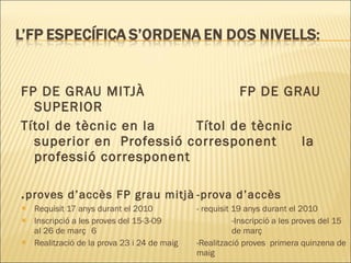 FP DE GRAU MITJÀ  FP DE GRAU SUPERIOR Títol de tècnic en la  Títol de tècnic superior en  Professió corresponent la professió corresponent . proves d’accès FP grau mitjà -prova d’accès Requisit 17 anys durant el 2010 - requisit 19 anys durant el 2010 Inscripció a les proves del 15-3-09 -Inscripció a les proves del 15 al 26 de març 6  de març Realització de la prova 23 i 24 de maig -Realització proves  primera quinzena de  maig . 