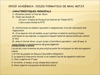 OPCIÓ ACADÈMICA: CICLES FORMATIUS DE GRAU MITJÀ CARACTERÍSTIQUES PRINCIPALS 1.- P ermeten obtenir el títol de Tècnic 2.- Tenen una durada de: Un curs + 3 mesos de Formació en Centres de Treball (FCT) o  Dos cursos (inclosa la FCT) 3.- S’estructuren en mòduls ( equivalent a assignatures), tots ells relacionats amb l’especialitat. 4.- Si es superen tots els mòduls, es pot realitzar el mòdul la realització d’unes pràctiques en una empresa. La superació d’aquest mòdul és imprescindible per obtenir el títol. 5.- Amb el títol de tècnic, es pot cursar el batxillerat equivalent i, amb 18 anys, la prova d’accés a cicles formatius  de grau superior. CONDICIONS D’ACCÉS L’accés als cicles formatius de grau mitjà es podrà fer mitjançant un dels dos següents camins: 1.- El títol de graduat en Educació Secundària Obligatòria 2.- La superació d’una prova d’accés, si es compleix una de les següents condicions: 3.- Tenir complits els 17 anys 4.- Acreditar, al menys, un any d’experiència laboral. 5.- Haver superat un programa de Garantia Social. 