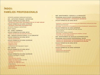 ÍNDEX:  FAMÍLIES PROFESSIONALS ACTIVITATS AGRÀRIES FABRICACIÓ MECÀNICA AFD - ACTIVITATS FÍSIQUES I ESPORTIVES CICLES FORMATIUS DE GRAU MITJÀ  - Conducció d'activitats fisicoesportives en el medi natural CICLES FORMATIUS DE GRAU SUPERIOR  - Animació d'activitats físicoesportives ACTIVITATS FÍSIQUES I ESPORTIVES FUSTA I MOBLE VIC - VIDRE I CERÀMICA CICLES FORMATIUS DE GRAU MITJÀ   -  Operari de fabricació de productes ceràmics SSC - SERVEIS SOCICULTURALS I A LA COMUNITAT CICLES FORMATIUS DE GRAU MITJÀ   - Atenció sociosanitària CICLES FORMATIUS DE GRAU SUPERIOR   - Animació sociocultural - Educació infantil - Integració social - Interpretació del llenguatge de signes SAN- SANITAT  CICLES FORMATIUS DE GRAU MITJÀ   -  Cures auxiliars d'infermeria - Farmàcia CICLES FORMATIUS DE GRAU SUPERIOR   - Anatomia patològica i citologia - Dietètica -  Documentació sanitària -  Higiene bucodental  (oferta privada)  - Imatge per al diagnòstic - Laboratori de diagnòstic clínic - Ortoprotèsica - Pròtesis dentals (oferta privada)  - Radioteràpia - Salut ambiental  MSP -MANTENIMENT I SERVEIS A LA PRODUCCIÓ PROGRAMA QUALIFICACIÓ PROFESSIONAL INICIAL - Auxiliar de lampisteria i climatització domèstica  CICLES FORMATIUS DE GRAU MITJÀ   -  Instal·lació i manteniment electromecànic de maquinàriai conducció de línies - Manteniment ferroviari -Muntatge i manteniment d'instal·lacions de fred,climatització i producció de calor CICLES FORMATIUS DE GRAU SUPERIOR   - Desenvolupament de projectes de fluids, tèrmics i de manutenció - Manteniment d'equip industrial - Muntatge i manteniment d'instal·lacions d'edificis i procés -  Prevenció de riscos professionals MVA- MANTENIMENT DE VEHICLES AUTOPROPULSATS  PROGRAMA QUALIFICACIÓ PROFESSIONAL INICIAL - Auxiliar de manteniment d'electromecànica de vehicles - Auxiliar de manteniment de carrosseria de vehicles CICLES FORMATIUS DE GRAU MITJÀ   - Carrosseria - Electromecànica de vehicles CICLES FORMATIUS DE GRAU SUPERIOR   - Automoció - Manteniment aeromecànic - Manteniment d'aviònica 