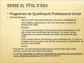 Programes de Qualificació Professional Inicial Característiques: -Són el nivell més elemental de la formació professional. -Van dirigits a alumnes de 16 a 21 anys que no tenen la titulació de l’ESO. Durada: - Un curs escolar:Donen formació de caire professional, amb ells s’obté una certificació de formació i et donen accés, mitjançant una prova d'accés als cicles formatius de grau mitjà. -Dos cursos: Donen formació de caire professional, i a més en el segon any es cursen tres àmbits que donen la possibilitat de treure el títol d’ESO Accés: S’ha de fer una preinscripció igual que la comentada pels cicles, també a causa de la limitació de places. A més  és necessita un informe favorable del departament d’orientació I de la inspecció educativa  per poder accedir-hi. 