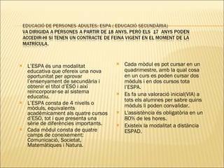 L’ESPA és una modalitat educativa que ofereix una nova oportunitat per aprovar l’ensenyament de secundària i obtenir el títol d’ESO i així reincorporar-se al sistema educatiu. L’ESPA consta de 4 nivells o mòduls, equivalents acadèmicament als quatre cursos d’ESO, tot i que presenta una sèrie de diferències importants. Cada mòdul consta de quatre camps de coneixement: Comunicació, Societat, Matemàtiques i Natura. Cada mòdul es pot cursar en un quadrimestre, amb la qual cosa en un curs es poden cursar dos mòduls i en dos cursos tota l’ESPA. Es fa una valoració inicial(VIA) a tots els alumnes per sabre quins mòduls li poden convalidar. L'assistència és obligatòria en un 80% de les hores. Existeix la modalitat a distància ESPAD. 