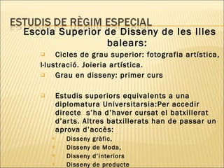 Escola Superior de Disseny de les Illes balears: Cicles de grau superior: fotografia artística, I·lustració. Joieria artística. Grau en disseny: primer curs Estudis superiors equivalents a una diplomatura Universitarsia:Per accedir directe  s’ha d’haver cursat el batxillerat d’arts. Altres batxillerats han de passar un aprova d’accès:  Disseny gràfic, Disseny de Moda,  Disseny d’interiors  Disseny de producte 