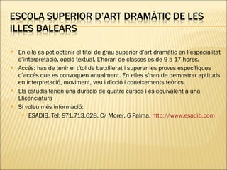 En ella es pot obtenir el títol de grau superior d’art dramàtic en l’especialitat d’interpretació, opció textual. L’horari de classes es de 9 a 17 hores. Accés: has de tenir el títol de batxillerat i superar les proves específiques d’accés que es convoquen anualment. En elles s’han de demostrar aptituds en interpretació, moviment, veu i dicció i coneixements teòrics. Els estudis tenen una duració de quatre cursos i és equivalent a una Llicenciatura Si voleu més informació: ESADIB. Tel: 971.713.628. C/ Morer, 6 Palma.  http://www.esadib.com   